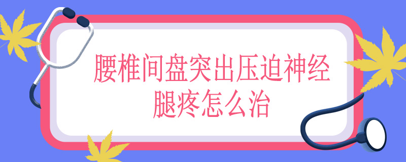 腰椎间盘突出压迫神经腿疼怎么治