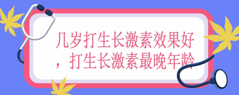几岁打生长激素效果好，打生长激素最晚年龄