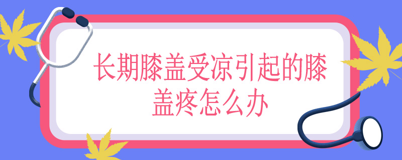 长期膝盖受凉引起的膝盖疼怎么办