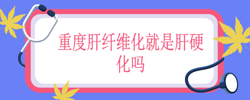 重度肝纤维化就是肝硬化吗