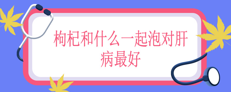 枸杞和什么一起泡对肝病最好