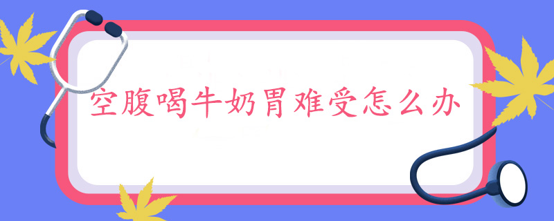 空腹喝牛奶胃难受怎么办